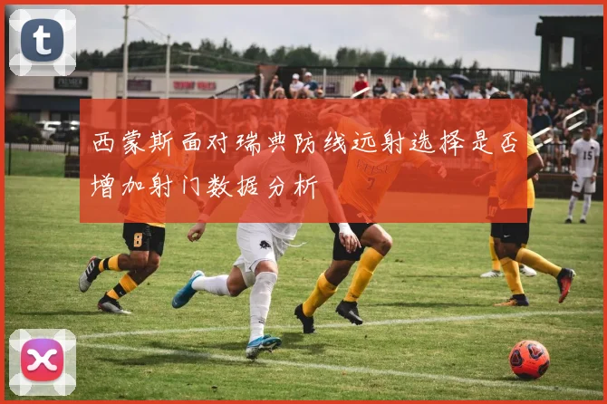 西蒙斯面对瑞典防线远射选择是否增加射门数据分析