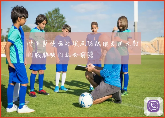 特罗萨德面对埃及防线能否扩大射门威胁破门机会前瞻