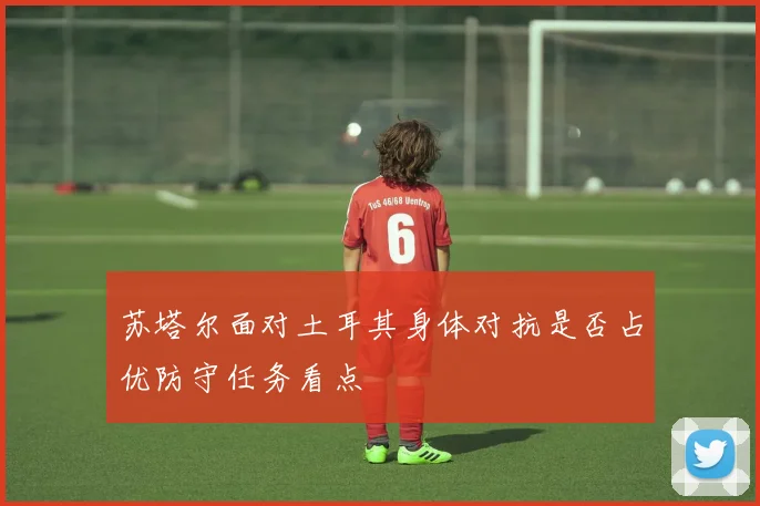 苏塔尔面对土耳其身体对抗是否占优防守任务看点
