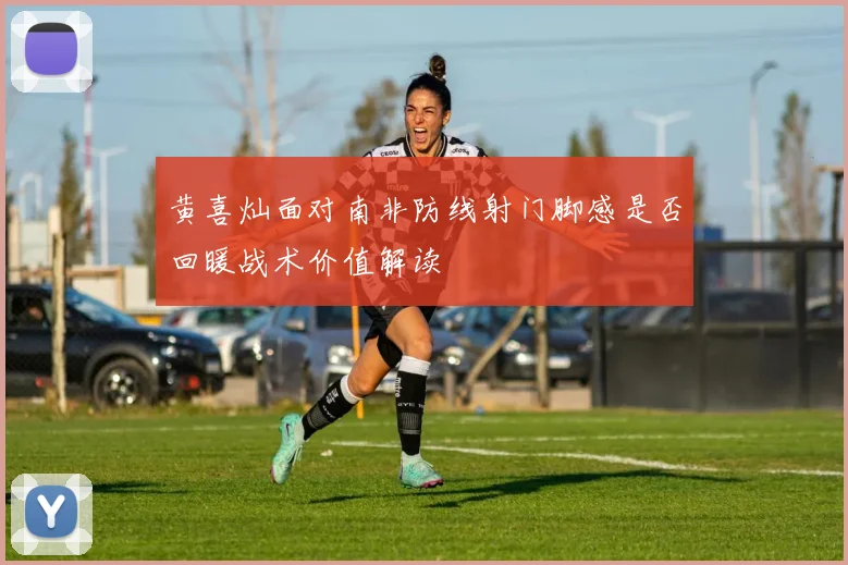 黄喜灿面对南非防线射门脚感是否回暖战术价值解读