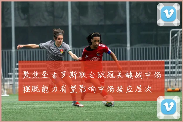 聚焦圣吉罗斯联合欧冠关键战中场摆脱能力有望影响中场接应层次