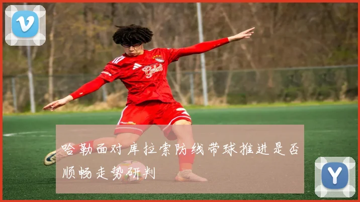 哈勒面对库拉索防线带球推进是否顺畅走势研判