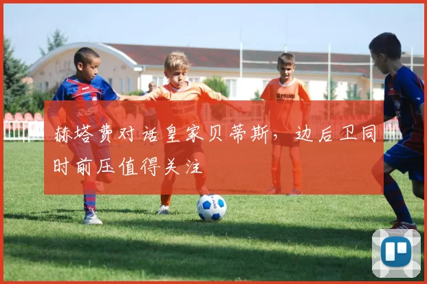 赫塔费对话皇家贝蒂斯,边后卫同时前压值得关注
