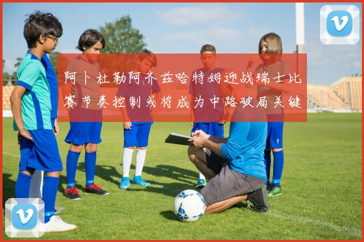 阿卜杜勒阿齐兹哈特姆迎战瑞士比赛节奏控制或将成为中路破局关键