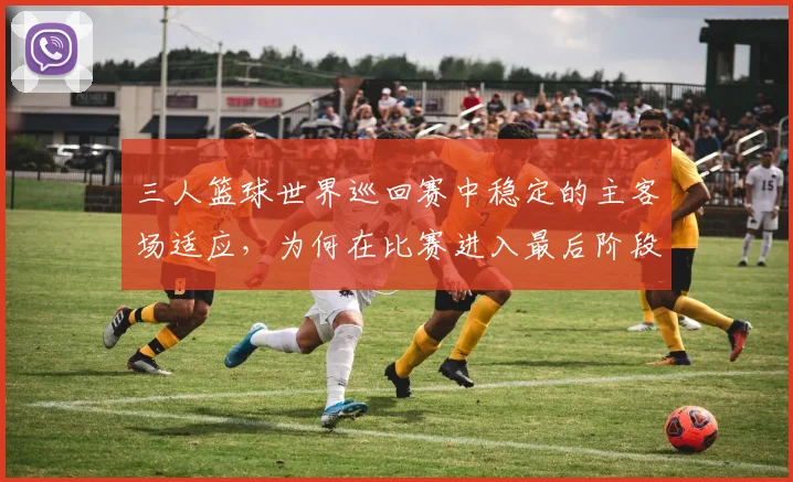 三人篮球世界巡回赛中稳定的主客场适应,为何在比赛进入最后阶段时比短期高光更可靠