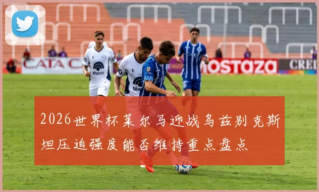 2026世界杯莱尔马迎战乌兹别克斯坦压迫强度能否维持重点盘点