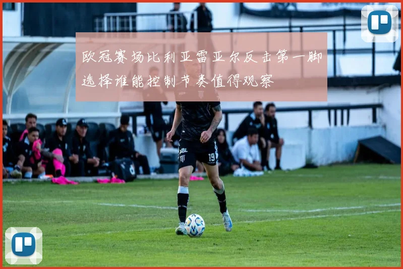 欧冠赛场比利亚雷亚尔反击第一脚选择谁能控制节奏值得观察
