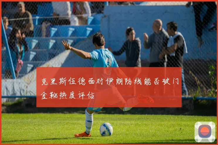 克里斯伍德面对伊朗防线能否破门金靴热度评估