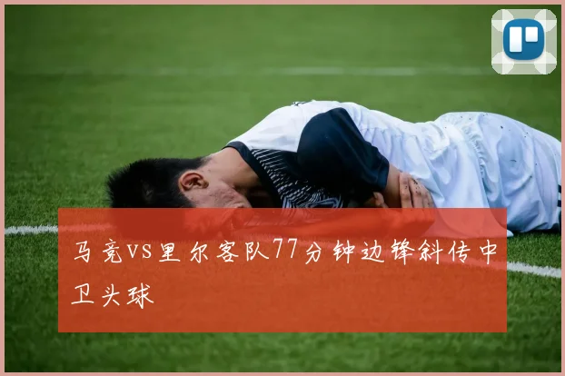 马竞vs里尔客队77分钟边锋斜传中卫头球