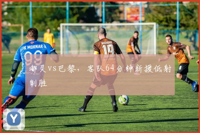 都灵vs巴黎,客队64分钟新援低射制胜
