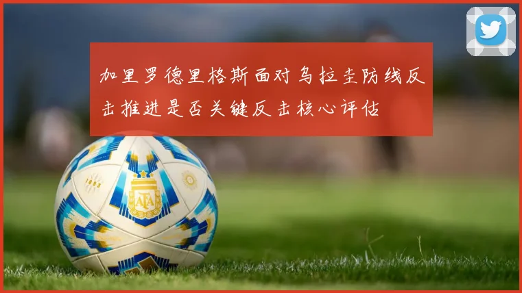 加里罗德里格斯面对乌拉圭防线反击推进是否关键反击核心评估