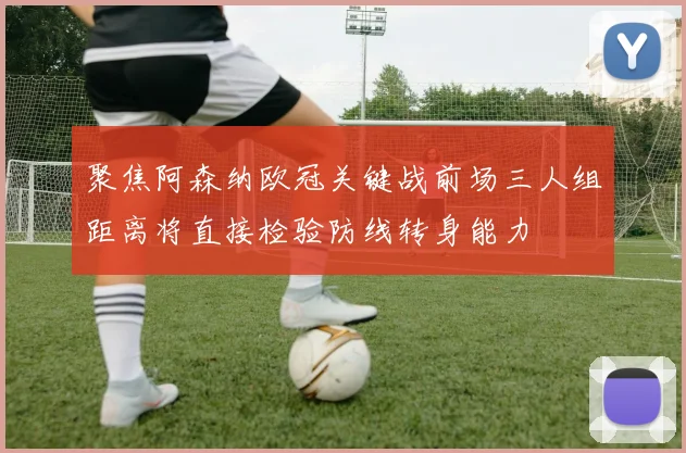 聚焦阿森纳欧冠关键战前场三人组距离将直接检验防线转身能力