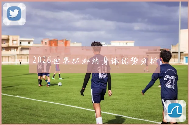 2026世界杯加纳身体优势分析