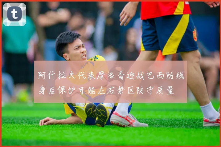 阿什拉夫代表摩洛哥迎战巴西防线身后保护可能左右禁区防守质量