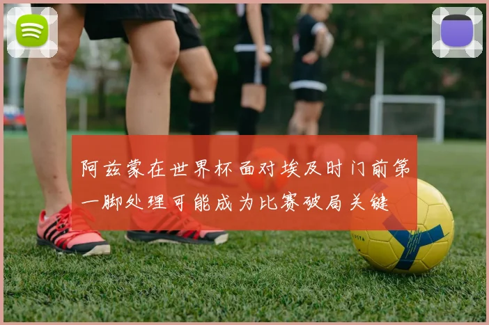 阿兹蒙在世界杯面对埃及时门前第一脚处理可能成为比赛破局关键