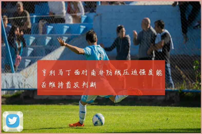 亨利马丁面对南非防线压迫强度能否维持首发判断