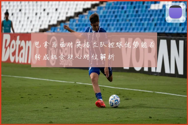 巴拿马面对英格兰队控球优势能否转成机会核心对位解析